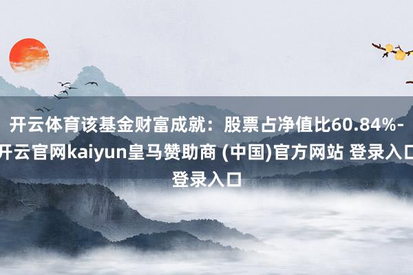 开云体育该基金财富成就:股票占净值比60.84%-开云官网kaiyun皇马赞助商 (中国)官方网站 登录入口