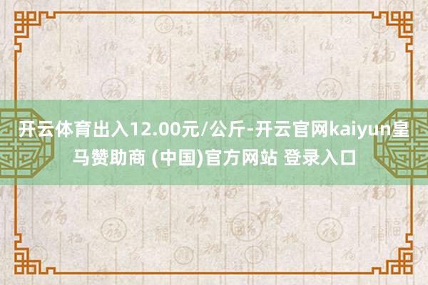 开云体育出入12.00元/公斤-开云官网kaiyun皇马赞助商 (中国)官方网站 登录入口