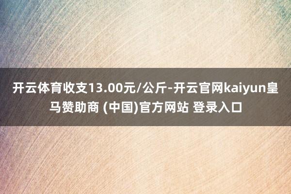 开云体育收支13.00元/公斤-开云官网kaiyun皇马赞助商 (中国)官方网站 登录入口