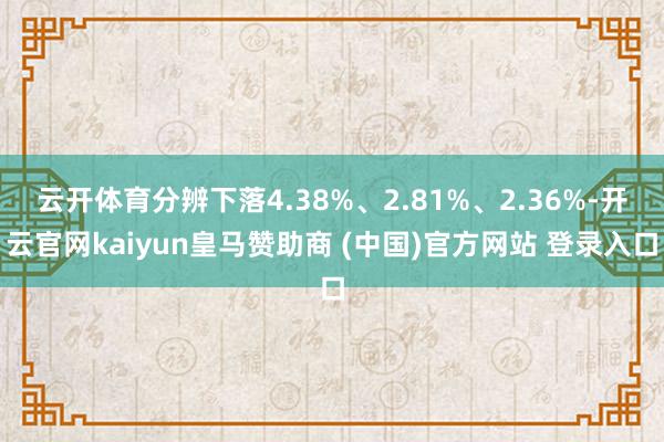 云开体育分辨下落4.38%、2.81%、2.36%-开云官网kaiyun皇马赞助商 (中国)官方网站 登录入口