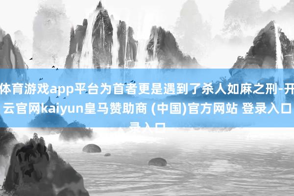 体育游戏app平台为首者更是遇到了杀人如麻之刑-开云官网kaiyun皇马赞助商 (中国)官方网站 登录入口
