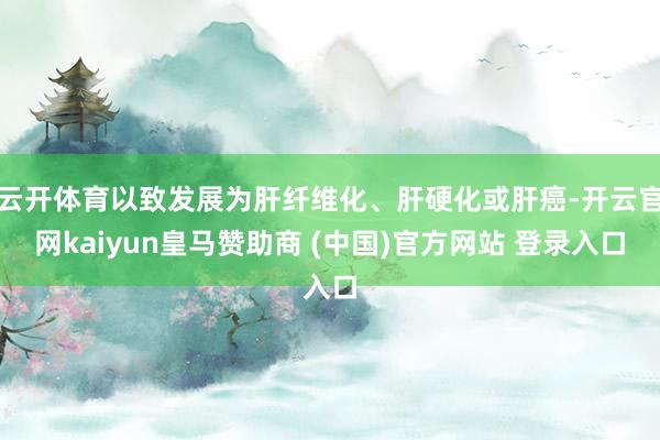 云开体育以致发展为肝纤维化、肝硬化或肝癌-开云官网kaiyun皇马赞助商 (中国)官方网站 登录入口