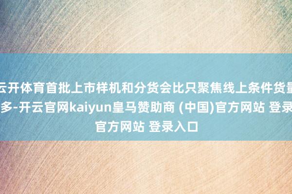 云开体育首批上市样机和分货会比只聚焦线上条件货量多好多-开云官网kaiyun皇马赞助商 (中国)官方网站 登录入口
