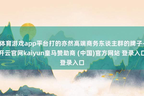 体育游戏app平台打的亦然高端商务东谈主群的牌子-开云官网kaiyun皇马赞助商 (中国)官方网站 登录入口
