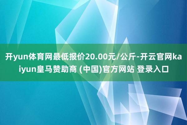 开yun体育网最低报价20.00元/公斤-开云官网kaiyun皇马赞助商 (中国)官方网站 登录入口