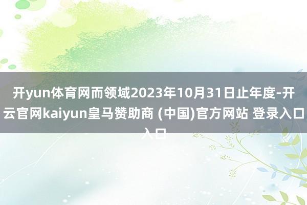开yun体育网而领域2023年10月31日止年度-开云官网kaiyun皇马赞助商 (中国)官方网站 登录入口