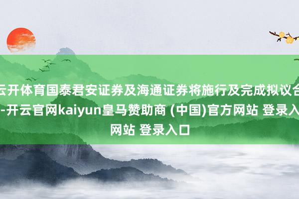 云开体育国泰君安证券及海通证券将施行及完成拟议合并-开云官网kaiyun皇马赞助商 (中国)官方网站 登录入口