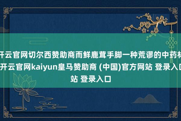 开云官网切尔西赞助商而鲜鹿茸手脚一种荒谬的中药材-开云官网kaiyun皇马赞助商 (中国)官方网站 登录入口