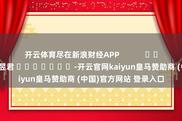 开云体育尽在新浪财经APP 包袱裁剪:卢昱君 -开云官网kaiyun皇马赞助商 (中国)官方网站 登录入口