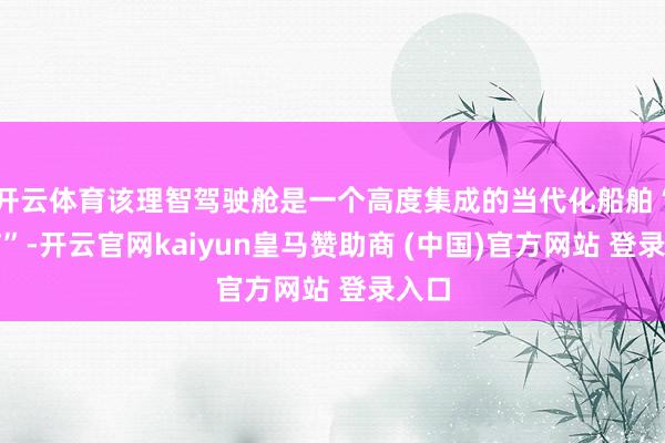 开云体育该理智驾驶舱是一个高度集成的当代化船舶“大脑”-开云官网kaiyun皇马赞助商 (中国)官方网站 登录入口