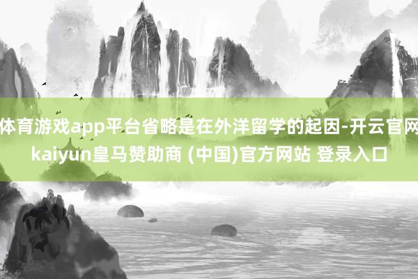 体育游戏app平台省略是在外洋留学的起因-开云官网kaiyun皇马赞助商 (中国)官方网站 登录入口