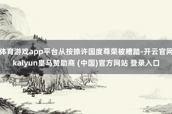 体育游戏app平台从按捺许国度尊荣被糟踏-开云官网kaiyun皇马赞助商 (中国)官方网站 登录入口