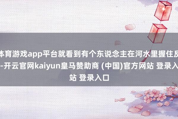 体育游戏app平台就看到有个东说念主在河水里握住反抗-开云官网kaiyun皇马赞助商 (中国)官方网站 登录入口