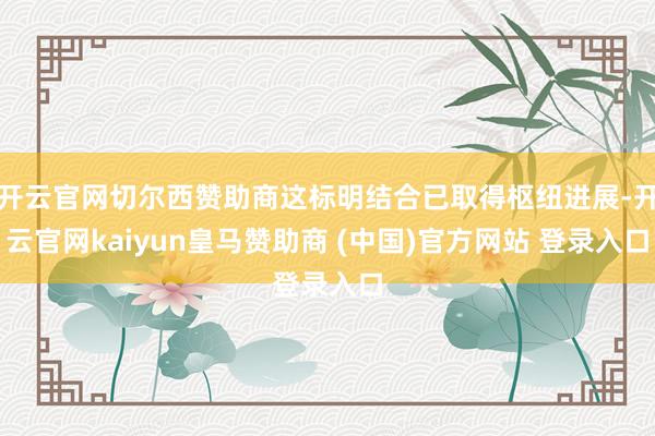 开云官网切尔西赞助商这标明结合已取得枢纽进展-开云官网kaiyun皇马赞助商 (中国)官方网站 登录入口