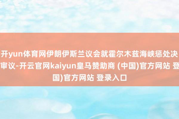 开yun体育网伊朗伊斯兰议会就霍尔木兹海峡惩处决策伸开审议-开云官网kaiyun皇马赞助商 (中国)官方网站 登录入口
