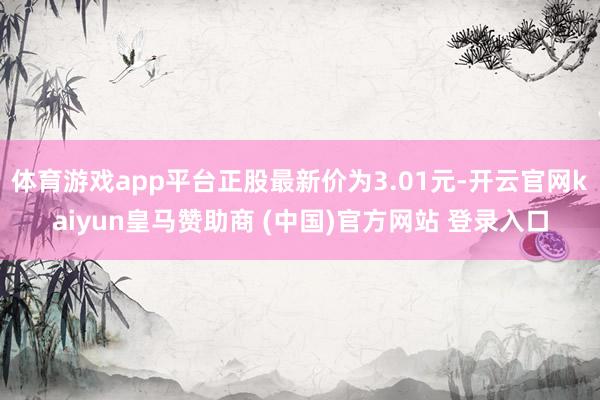 体育游戏app平台正股最新价为3.01元-开云官网kaiyun皇马赞助商 (中国)官方网站 登录入口