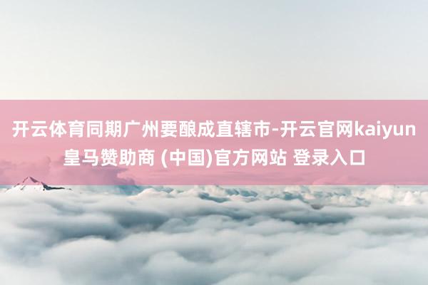 开云体育同期广州要酿成直辖市-开云官网kaiyun皇马赞助商 (中国)官方网站 登录入口