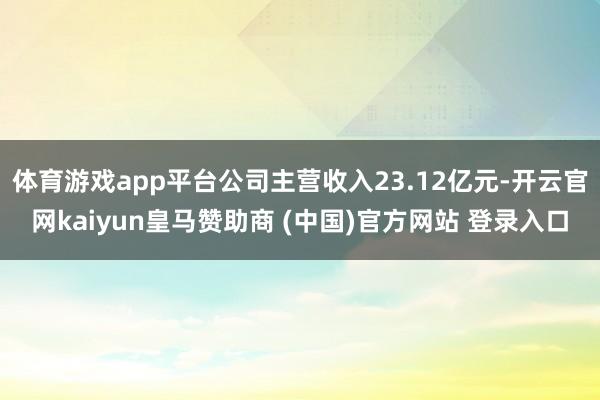 体育游戏app平台公司主营收入23.12亿元-开云官网kaiyun皇马赞助商 (中国)官方网站 登录入口