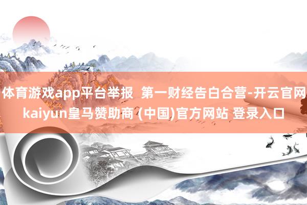 体育游戏app平台举报  第一财经告白合营-开云官网kaiyun皇马赞助商 (中国)官方网站 登录入口
