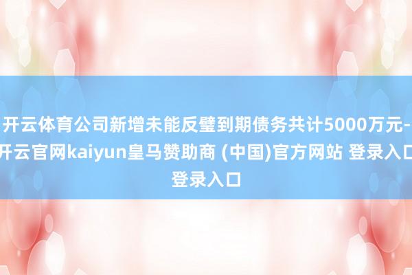 开云体育公司新增未能反璧到期债务共计5000万元-开云官网kaiyun皇马赞助商 (中国)官方网站 登录入口