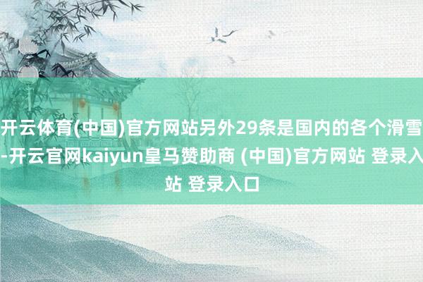 开云体育(中国)官方网站另外29条是国内的各个滑雪场-开云官网kaiyun皇马赞助商 (中国)官方网站 登录入口