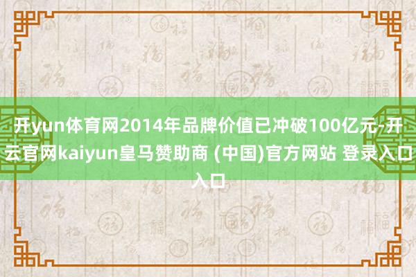 开yun体育网2014年品牌价值已冲破100亿元-开云官网kaiyun皇马赞助商 (中国)官方网站 登录入口