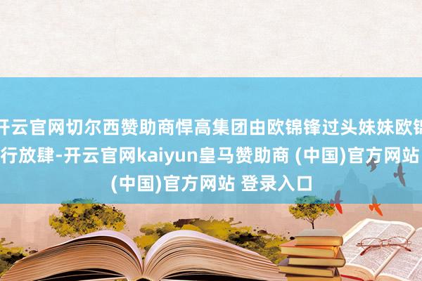 开云官网切尔西赞助商悍高集团由欧锦锋过头妹妹欧锦丽共同施行放肆-开云官网kaiyun皇马赞助商 (中国)官方网站 登录入口