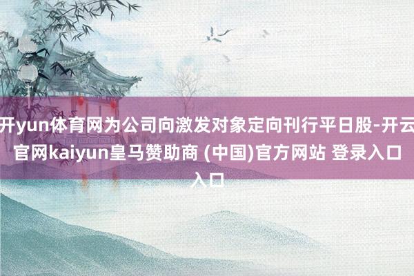 开yun体育网为公司向激发对象定向刊行平日股-开云官网kaiyun皇马赞助商 (中国)官方网站 登录入口
