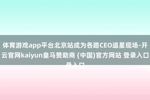 体育游戏app平台北京站成为各路CEO追星现场-开云官网kaiyun皇马赞助商 (中国)官方网站 登录入口
