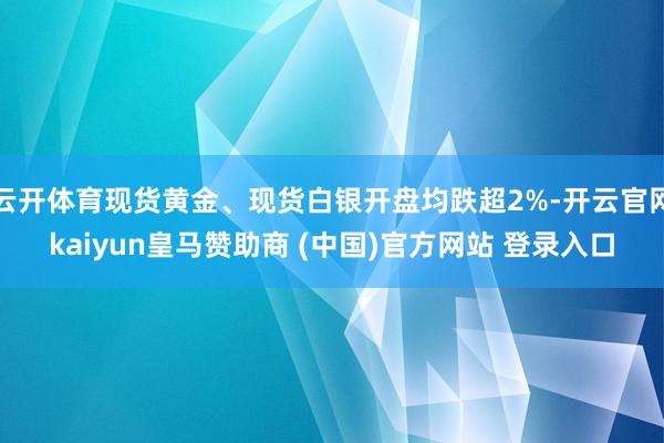 云开体育现货黄金、现货白银开盘均跌超2%-开云官网kaiyun皇马赞助商 (中国)官方网站 登录入口