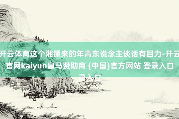 开云体育这个湘潭来的年青东说念主谈话有目力-开云官网kaiyun皇马赞助商 (中国)官方网站 登录入口