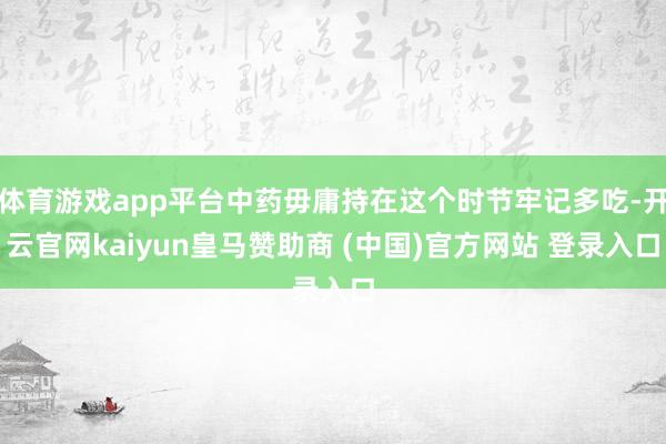 体育游戏app平台中药毋庸持在这个时节牢记多吃-开云官网kaiyun皇马赞助商 (中国)官方网站 登录入口