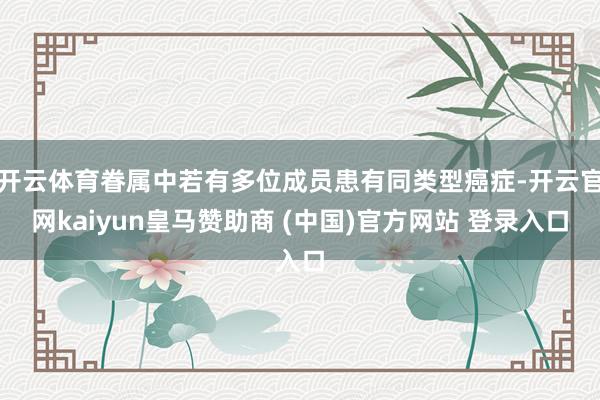 开云体育眷属中若有多位成员患有同类型癌症-开云官网kaiyun皇马赞助商 (中国)官方网站 登录入口