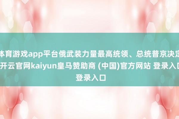 体育游戏app平台俄武装力量最高统领、总统普京决定-开云官网kaiyun皇马赞助商 (中国)官方网站 登录入口
