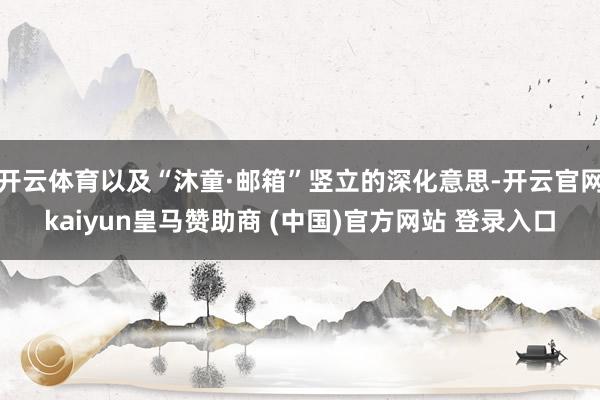 开云体育以及“沐童·邮箱”竖立的深化意思-开云官网kaiyun皇马赞助商 (中国)官方网站 登录入口