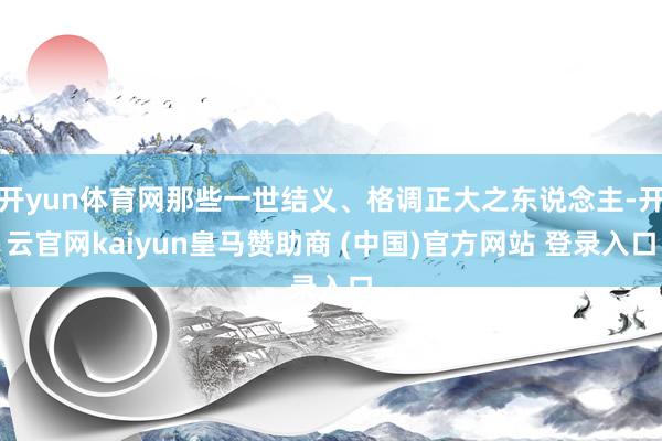 开yun体育网那些一世结义、格调正大之东说念主-开云官网kaiyun皇马赞助商 (中国)官方网站 登录入口