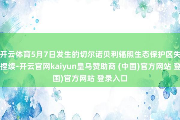 开云体育5月7日发生的切尔诺贝利辐照生态保护区失火仍在捏续-开云官网kaiyun皇马赞助商 (中国)官方网站 登录入口