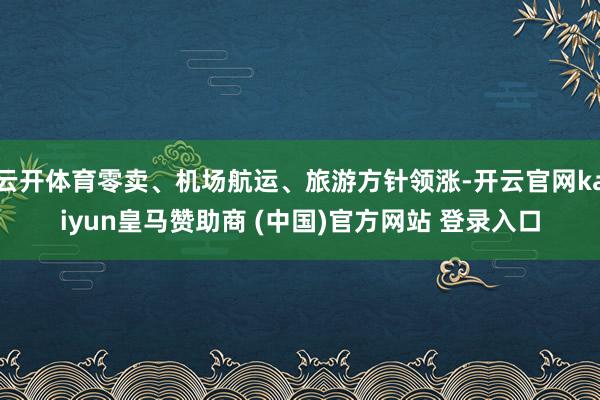 云开体育零卖、机场航运、旅游方针领涨-开云官网kaiyun皇马赞助商 (中国)官方网站 登录入口