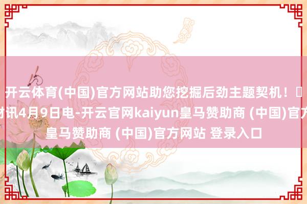 开云体育(中国)官方网站助您挖掘后劲主题契机！		东说念主民财讯4月9日电-开云官网kaiyun皇马赞助商 (中国)官方网站 登录入口