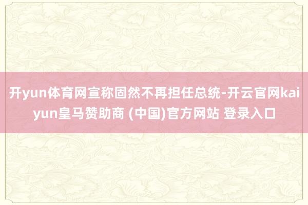 开yun体育网宣称固然不再担任总统-开云官网kaiyun皇马赞助商 (中国)官方网站 登录入口