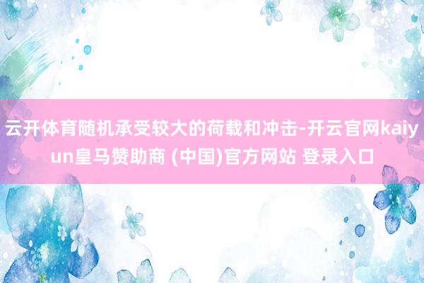 云开体育随机承受较大的荷载和冲击-开云官网kaiyun皇马赞助商 (中国)官方网站 登录入口
