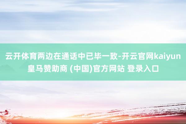 云开体育两边在通话中已毕一致-开云官网kaiyun皇马赞助商 (中国)官方网站 登录入口