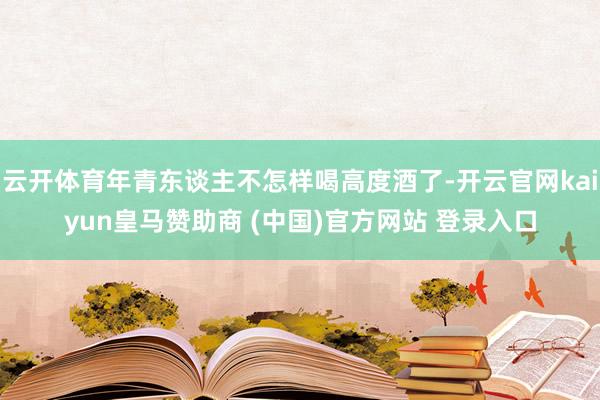 云开体育年青东谈主不怎样喝高度酒了-开云官网kaiyun皇马赞助商 (中国)官方网站 登录入口