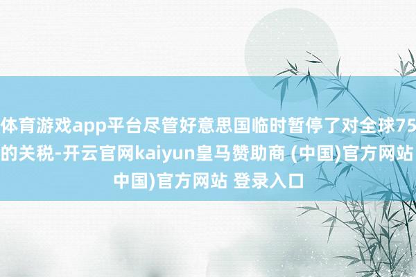 体育游戏app平台尽管好意思国临时暂停了对全球75多个国度的关税-开云官网kaiyun皇马赞助商 (中国)官方网站 登录入口