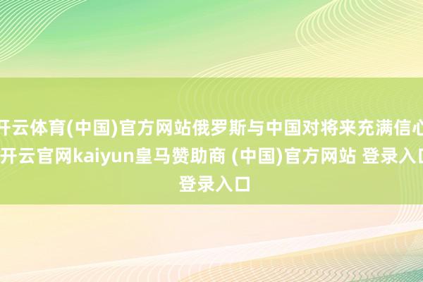 开云体育(中国)官方网站俄罗斯与中国对将来充满信心-开云官网kaiyun皇马赞助商 (中国)官方网站 登录入口
