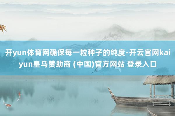 开yun体育网确保每一粒种子的纯度-开云官网kaiyun皇马赞助商 (中国)官方网站 登录入口
