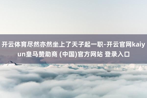 开云体育尽然亦然坐上了天子起一职-开云官网kaiyun皇马赞助商 (中国)官方网站 登录入口