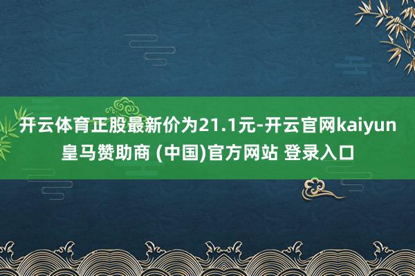 开云体育正股最新价为21.1元-开云官网kaiyun皇马赞助商 (中国)官方网站 登录入口