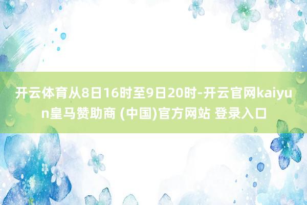 开云体育从8日16时至9日20时-开云官网kaiyun皇马赞助商 (中国)官方网站 登录入口