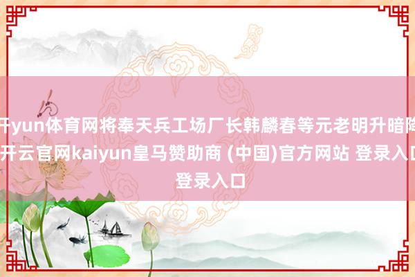 开yun体育网将奉天兵工场厂长韩麟春等元老明升暗降-开云官网kaiyun皇马赞助商 (中国)官方网站 登录入口